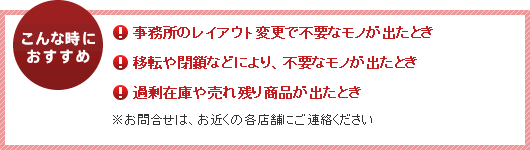 こんな時におすすめ　●事務所のレイアウト変更で不要なモノが出たとき　●移転や閉鎖などにより、不要なモノが出たとき　●過剰在庫や売れ残り商品が出たとき　※お問い合わせは、お近くの各店舗にご連絡ください