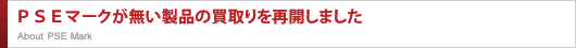 ＰＳＥマークが無い製品の買取りを再開しました