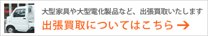 大型家具や大型電化製品などは、出張買取もいたします　出張買取についてはこちら